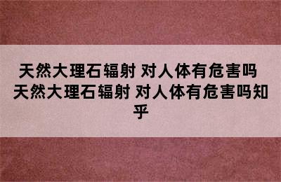 天然大理石辐射 对人体有危害吗 天然大理石辐射 对人体有危害吗知乎